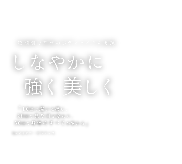 短期間で理想のボディメイクを実現しなやかに。強く。美しく。「10回で違いを感じ、20回で見た目が変わり、			  30回で身体のすべてが変わる」byジョセフ・ピラティス
